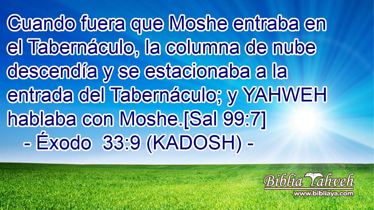  Cuando fuera que Moshe entraba en el Tabernáculo, la columna de nube descendía y se estacionaba a la entrada del Tabernáculo; y YAHWEH hablaba con Moshe.[Sal 99:7] 