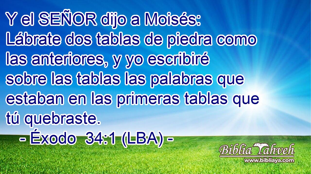 Y el SEÑOR dijo a Moisés: Lábrate dos tablas de piedra como las anteriores, y yo escribiré sobre las tablas las palabras que estaban en las primeras tablas que tú quebraste.