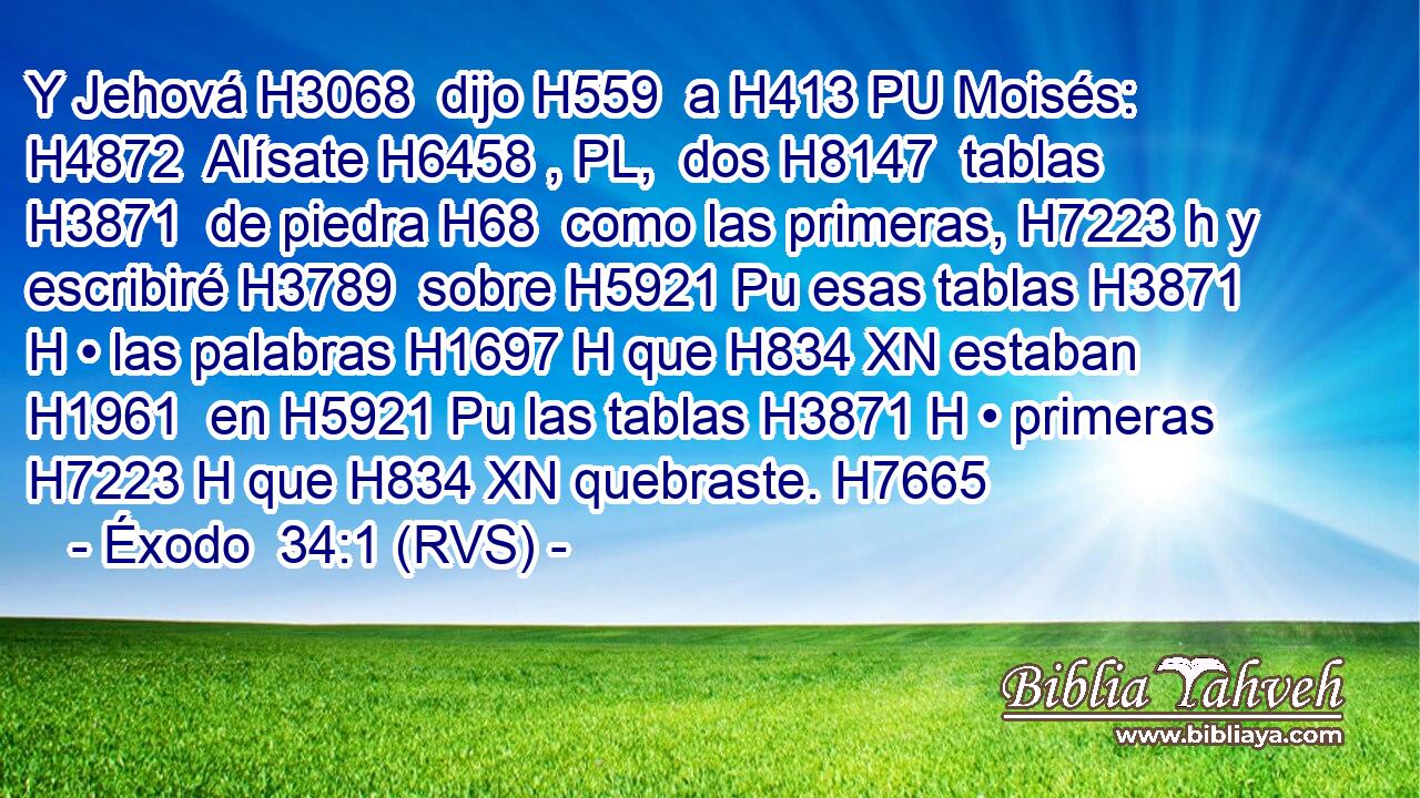 Y Jehová H3068  dijo H559  a H413 PU Moisés: H4872  Alísate H6458 , PL,  dos H8147  tablas H3871  de piedra H68  como las primeras, H7223 h y escribiré H3789  sobre H5921 Pu esas tablas H3871 H • las palabras H1697 H que H834 XN estaban H1961  en H5921 Pu las tablas H3871 H • primeras H7223 H que H834 XN quebraste. H7665  