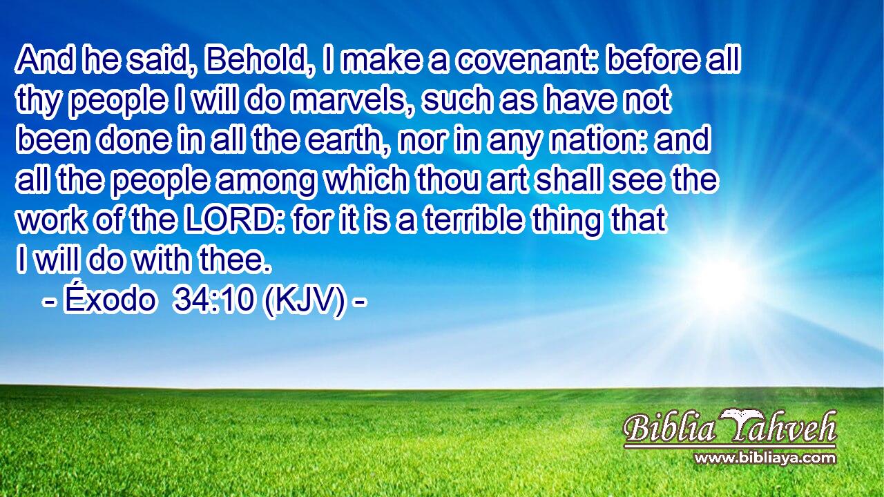 And he said, Behold, I make a covenant: before all thy people I will do marvels, such as have not been done in all the earth, nor in any nation: and all the people among which thou art shall see the work of the LORD: for it is a terrible thing that I will do with thee.