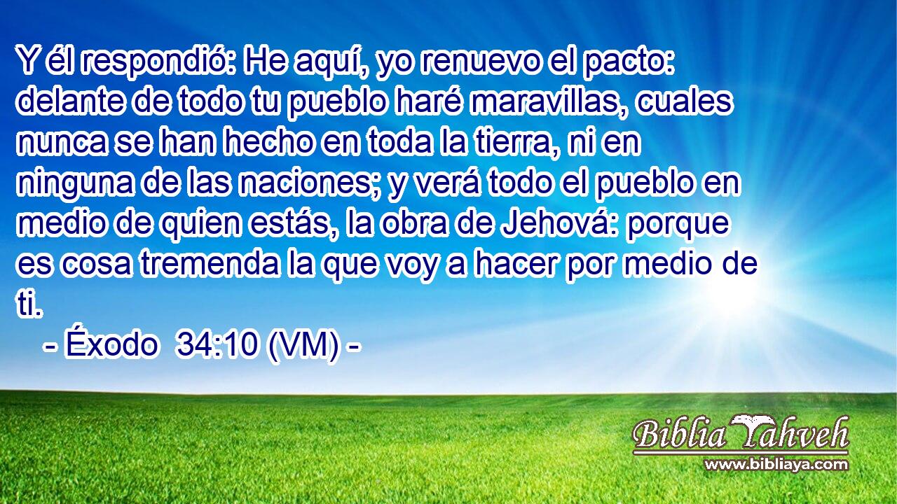  Y él respondió: He aquí, yo renuevo el pacto: delante de todo tu pueblo haré maravillas, cuales nunca se han hecho en toda la tierra, ni en ninguna de las naciones; y verá todo el pueblo en medio de quien estás, la obra de Jehová: porque es cosa tremenda la que voy a hacer por medio de ti. 