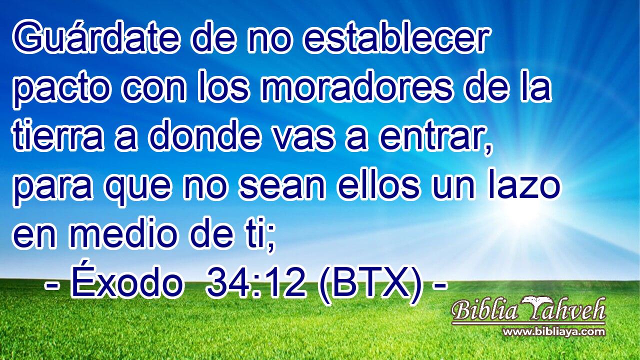 Guárdate de no establecer pacto con los moradores de la tierra a donde vas a entrar, para que no sean ellos un lazo en medio de ti;