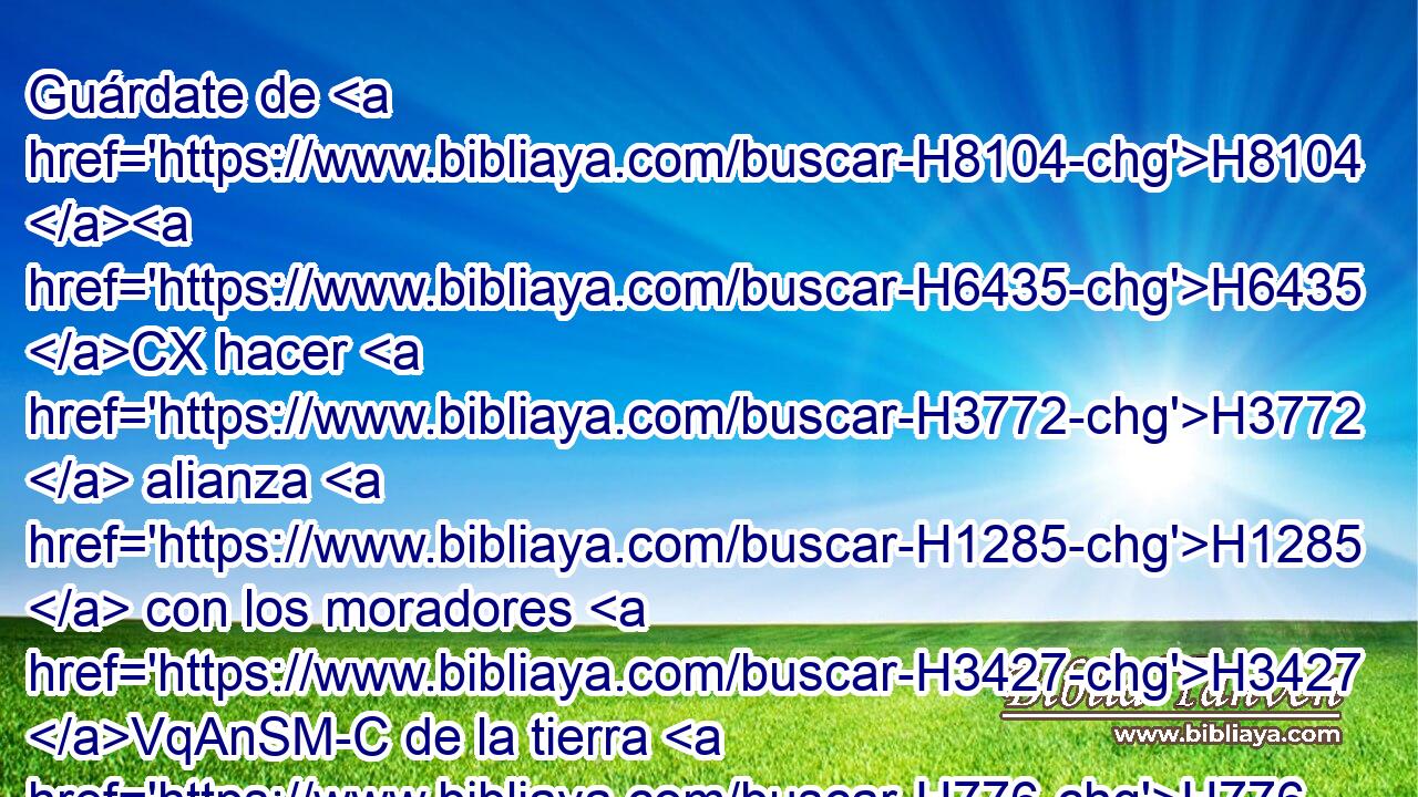 Guárdate de H8104 H6435 CX hacer H3772  alianza H1285  con los moradores H3427 VqAnSM-C de la tierra H776  donde H834 XN • H859  H935 has de entrar, • H5921 Pu • para que no H6435 CX sean H1961  • tropezadero H4170  en medio H7130  de ti. H859  