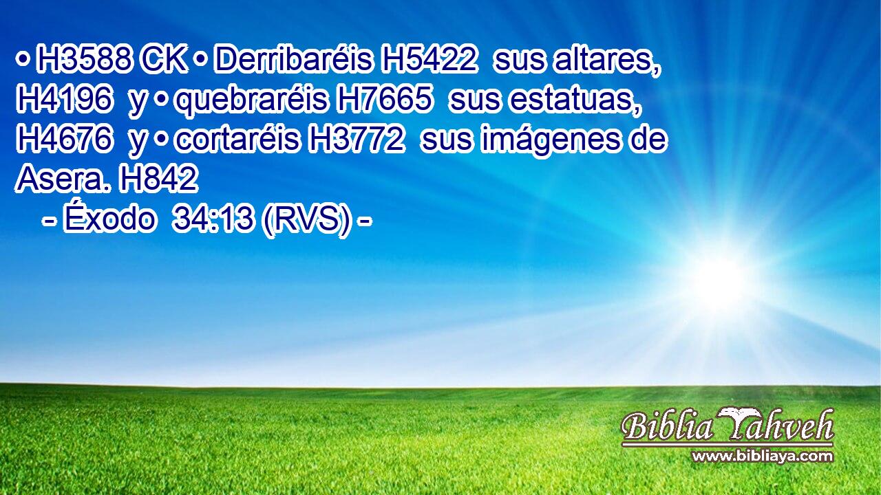 • H3588 CK • Derribaréis H5422  sus altares, H4196  y • quebraréis H7665  sus estatuas, H4676  y • cortaréis H3772  sus imágenes de Asera. H842  