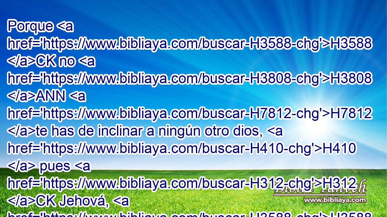 Porque H3588 CK no H3808 ANN H7812 te has de inclinar a ningún otro dios, H410  pues H312 CK Jehová, H3588  cuyo H3068  nombre H1931  es H8034 Celoso, Dios H7067  celoso H410  • H7067  es. H1931 