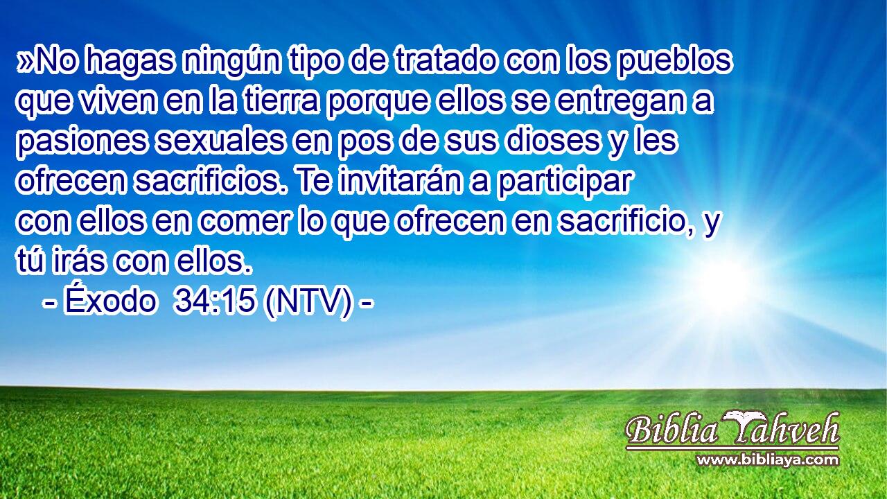 »No hagas ningún tipo de tratado con los pueblos que viven en la tierra porque ellos se entregan a pasiones sexuales en pos de sus dioses y les ofrecen sacrificios. Te invitarán a participar con ellos en comer lo que ofrecen en sacrificio, y tú irás con ellos.