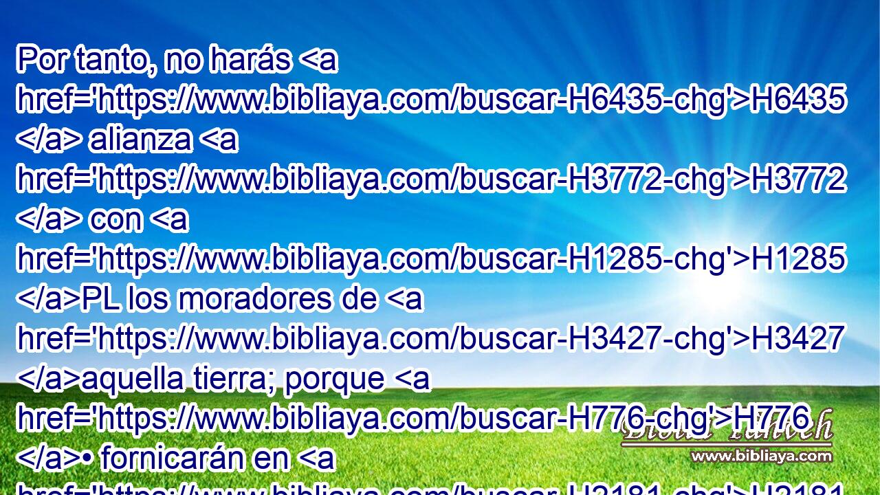 Por tanto, no harás H6435  alianza H3772  con H1285 PL los moradores de H3427 aquella tierra; porque H776 • fornicarán en H2181 pos de H310 H430 sus dioses, y ofrecerán sacrificios H2076 H430 a sus dioses, y te invitarán, y H7121 Cc comerás de H398 PM H2077 sus sacrificios; 
