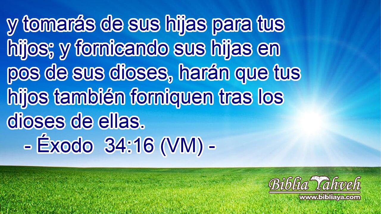  y tomarás de sus hijas para tus hijos; y fornicando sus hijas en pos de sus dioses, harán que tus hijos también forniquen tras los dioses de ellas. 