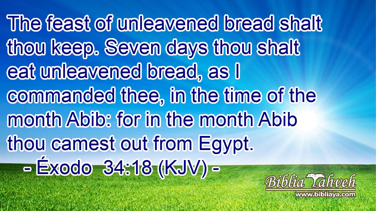 The feast of unleavened bread shalt thou keep. Seven days thou shalt eat unleavened bread, as I commanded thee, in the time of the month Abib: for in the month Abib thou camest out from Egypt.