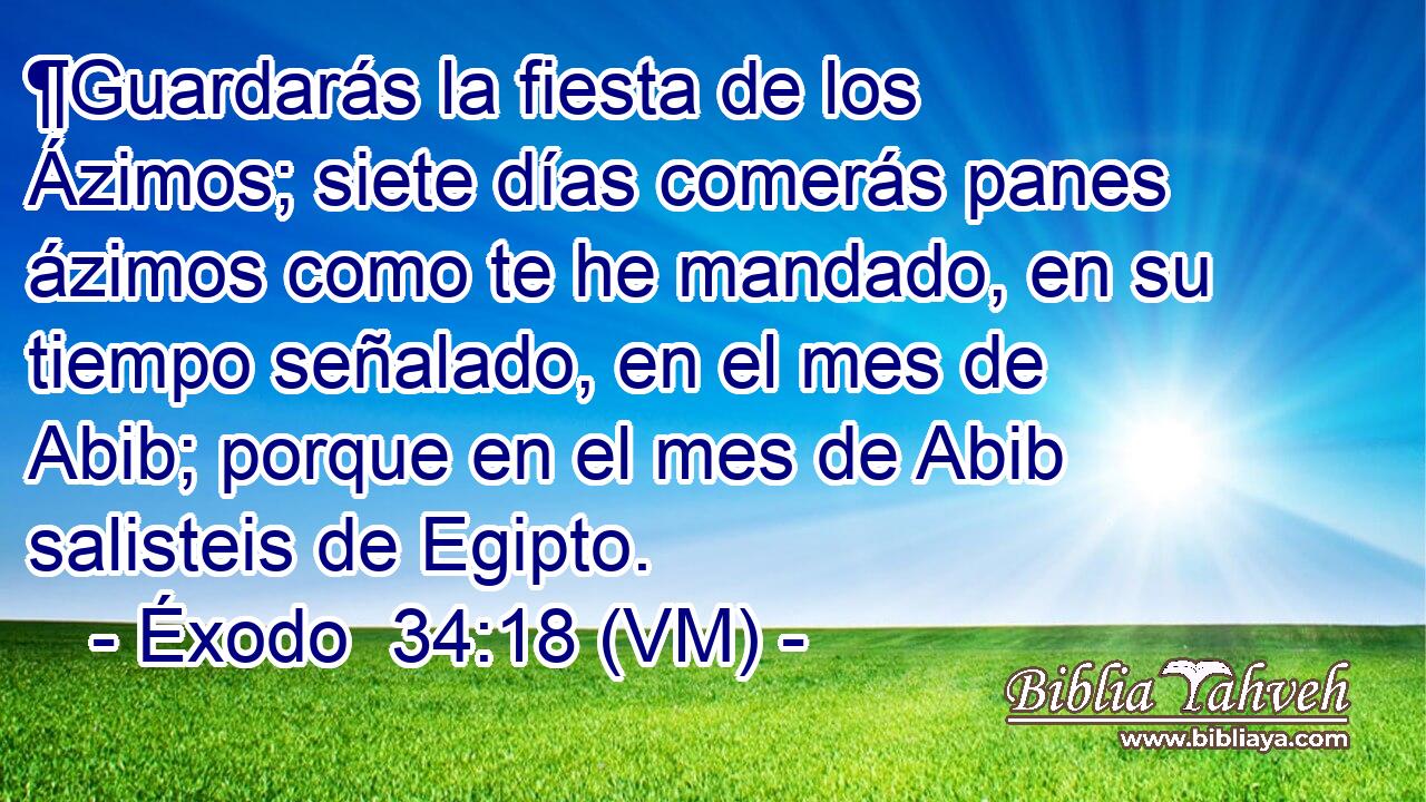  ¶Guardarás la fiesta de los Ázimos; siete días comerás panes ázimos como te he mandado, en su tiempo señalado, en el mes de Abib; porque en el mes de Abib salisteis de Egipto. 