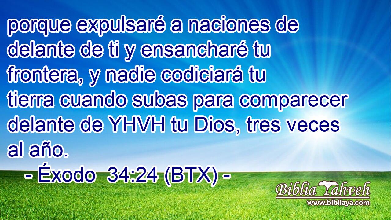 porque expulsaré a naciones de delante de ti y ensancharé tu frontera, y nadie codiciará tu tierra cuando subas para comparecer delante de YHVH tu Dios, tres veces al año.