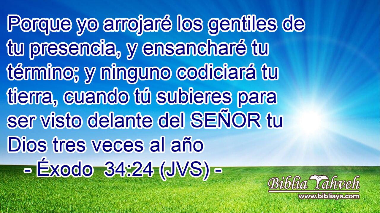Porque yo arrojaré los gentiles de tu presencia, y ensancharé tu término; y ninguno codiciará tu tierra, cuando tú subieres para ser visto delante del SEÑOR tu Dios tres veces al año