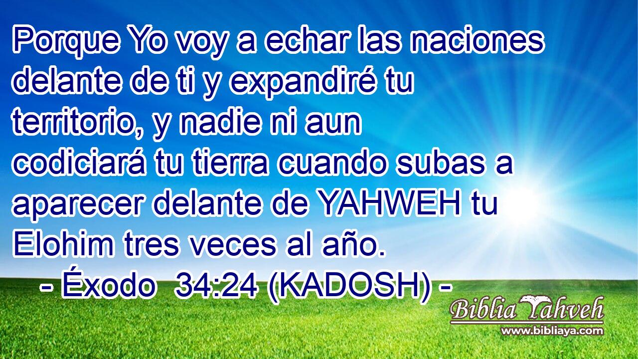  Porque Yo voy a echar las naciones delante de ti y expandiré tu territorio, y nadie ni aun codiciará tu tierra cuando subas a aparecer delante de YAHWEH tu Elohim tres veces al año. 