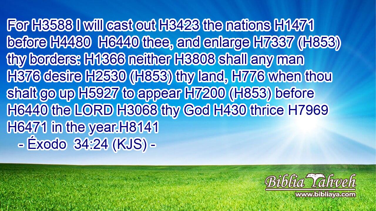 For H3588 I will cast out H3423 the nations H1471 before H4480  H6440 thee, and enlarge H7337 (H853) thy borders: H1366 neither H3808 shall any man H376 desire H2530 (H853) thy land, H776 when thou shalt go up H5927 to appear H7200 (H853) before H6440 the LORD H3068 thy God H430 thrice H7969  H6471 in the year.H8141