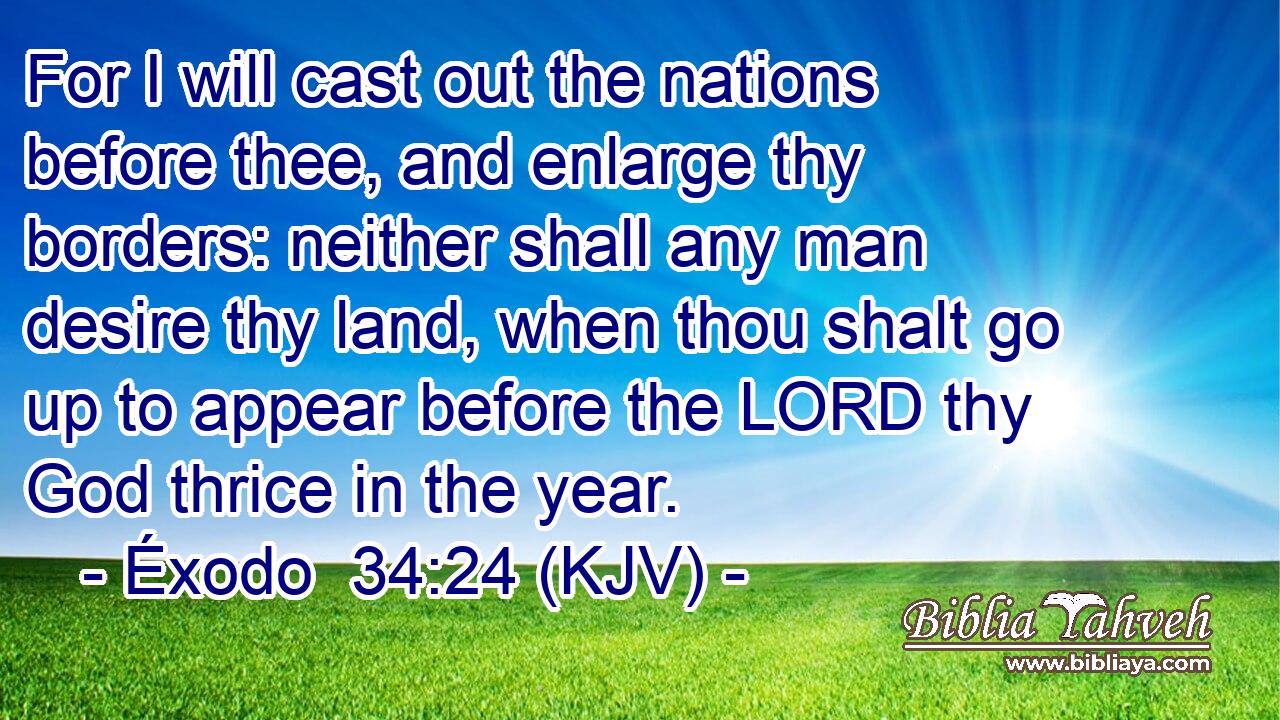 For I will cast out the nations before thee, and enlarge thy borders: neither shall any man desire thy land, when thou shalt go up to appear before the LORD thy God thrice in the year.
