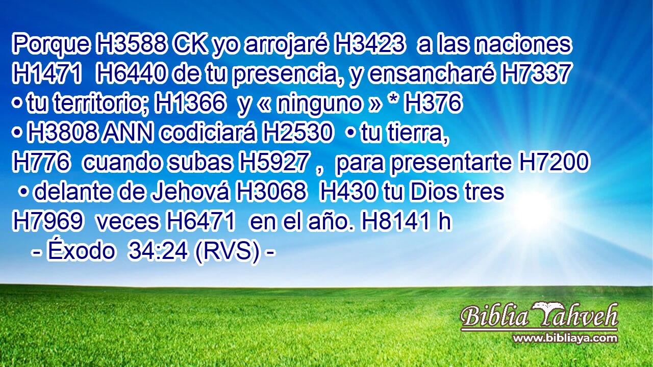 Porque H3588 CK yo arrojaré H3423  a las naciones H1471  H6440 de tu presencia, y ensancharé H7337  • tu territorio; H1366  y « ninguno » * H376  • H3808 ANN codiciará H2530  • tu tierra, H776  cuando subas H5927 ,  para presentarte H7200  • delante de Jehová H3068  H430 tu Dios tres H7969  veces H6471  en el año. H8141 h 