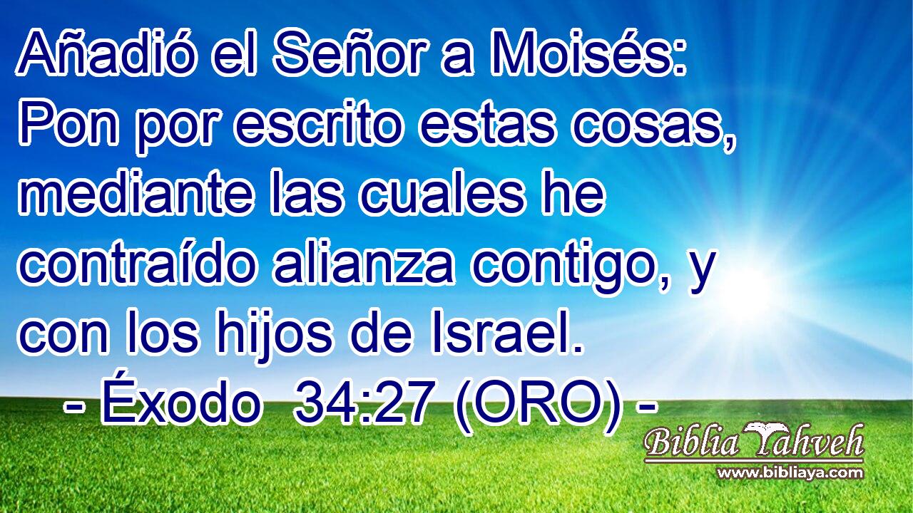  Añadió el Señor a Moisés: Pon por escrito estas cosas, mediante las cuales he contraído alianza contigo, y con los hijos de Israel. 