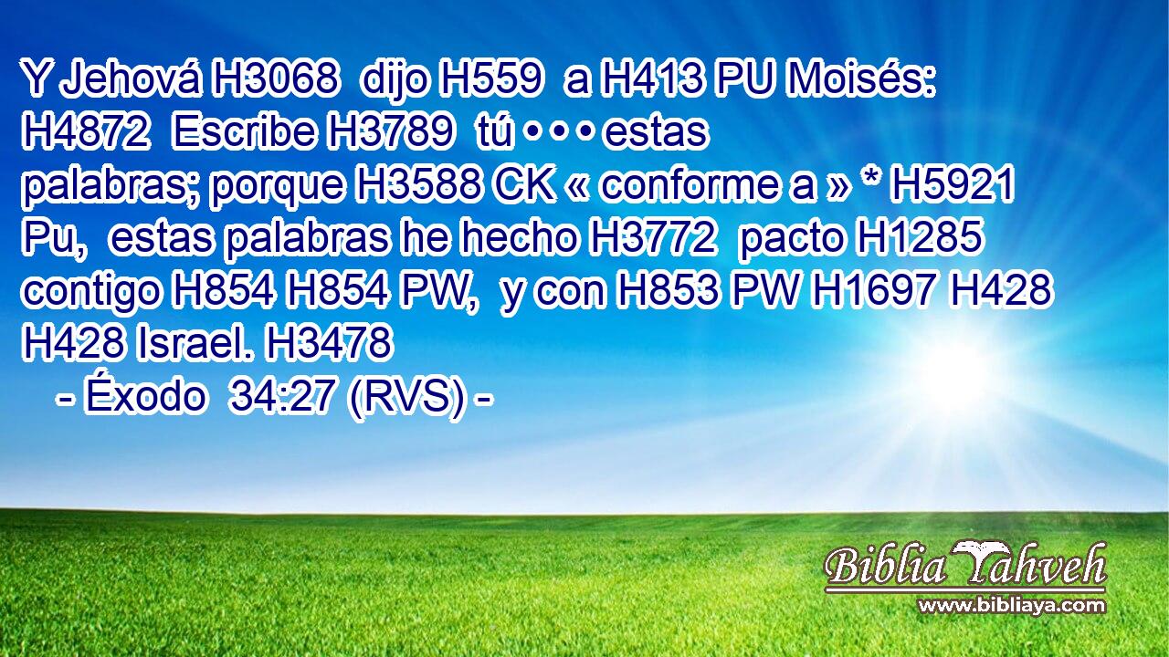 Y Jehová H3068  dijo H559  a H413 PU Moisés: H4872  Escribe H3789  tú • • • estas palabras; porque H3588 CK « conforme a » * H5921 Pu,  estas palabras he hecho H3772  pacto H1285  contigo H854 H854 PW,  y con H853 PW H1697 H428 H428 Israel. H3478  