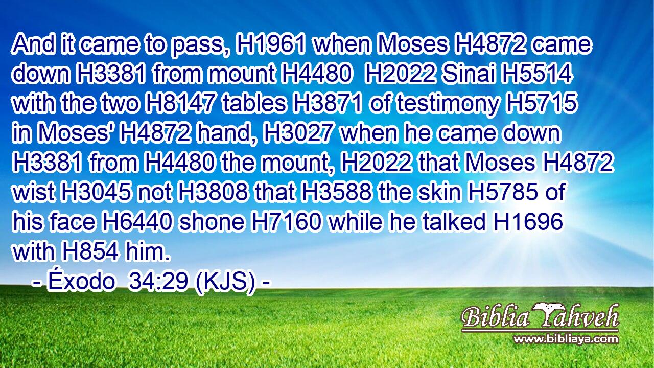 And it came to pass, H1961 when Moses H4872 came down H3381 from mount H4480  H2022 Sinai H5514 with the two H8147 tables H3871 of testimony H5715 in Moses' H4872 hand, H3027 when he came down H3381 from H4480 the mount, H2022 that Moses H4872 wist H3045 not H3808 that H3588 the skin H5785 of his face H6440 shone H7160 while he talked H1696 with H854 him.