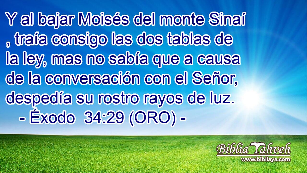 Y al bajar Moisés del monte Sinaí , traía consigo las dos tablas de la ley, mas no sabía que a causa de la conversación con el Señor, despedía su rostro rayos de luz. 