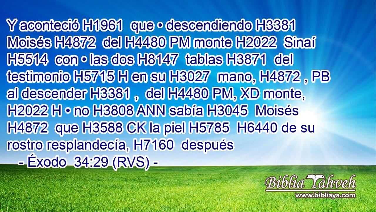 Y aconteció H1961  que • descendiendo H3381  Moisés H4872  del H4480 PM monte H2022  Sinaí H5514  con • las dos H8147  tablas H3871  del testimonio H5715 H en su H3027  mano, H4872 , PB al descender H3381 ,  del H4480 PM, XD monte, H2022 H • no H3808 ANN sabía H3045  Moisés H4872  que H3588 CK la piel H5785  H6440 de su rostro resplandecía, H7160  después