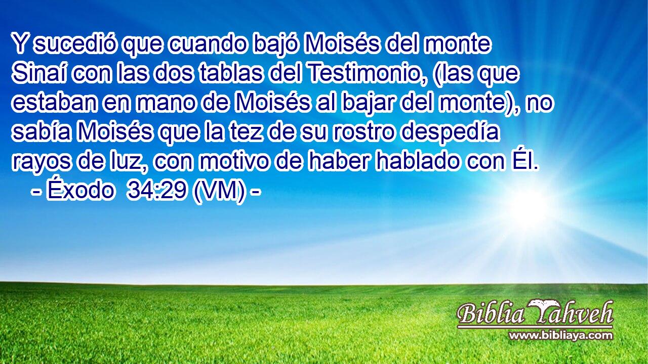  Y sucedió que cuando bajó Moisés del monte Sinaí con las dos tablas del Testimonio, (las que estaban en mano de Moisés al bajar del monte), no sabía Moisés que la tez de su rostro despedía rayos de luz, con motivo de haber hablado con Él. 