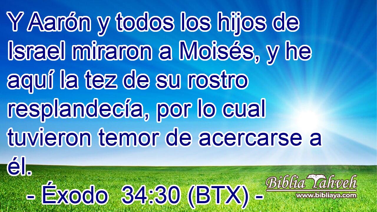 Y Aarón y todos los hijos de Israel miraron a Moisés, y he aquí la tez de su rostro resplandecía, por lo cual tuvieron temor de acercarse a él.