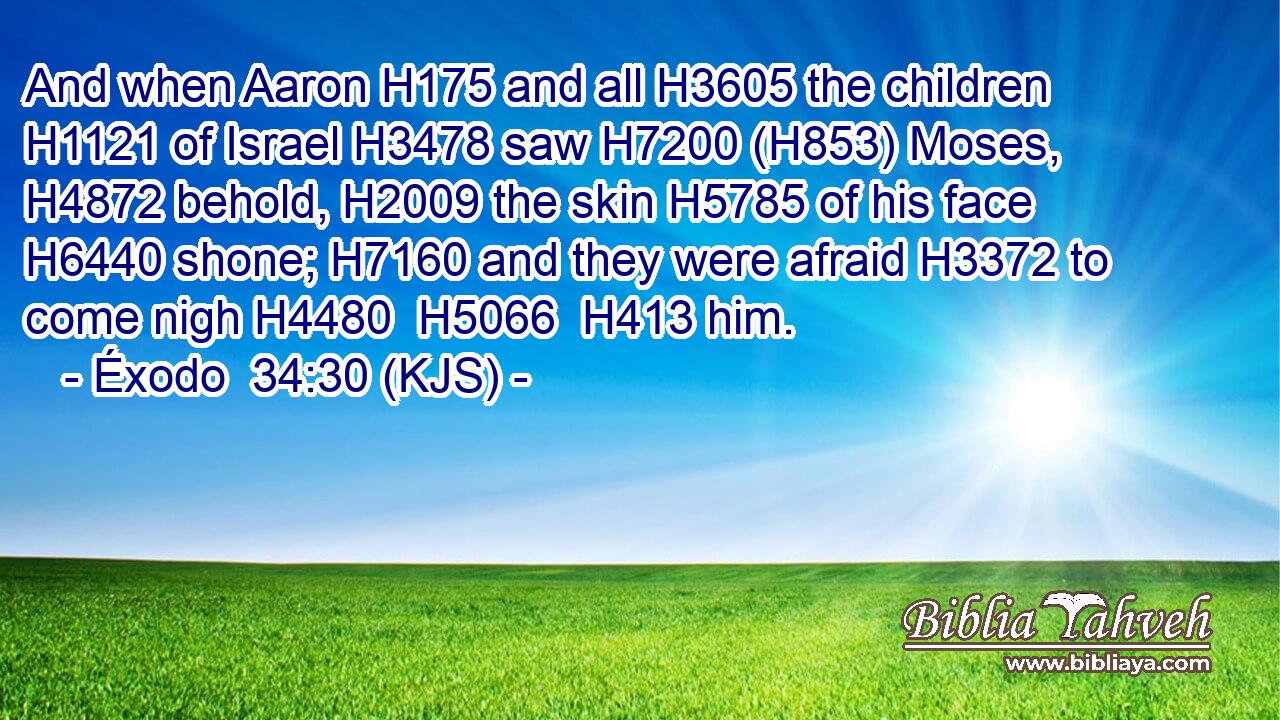 And when Aaron H175 and all H3605 the children H1121 of Israel H3478 saw H7200 (H853) Moses, H4872 behold, H2009 the skin H5785 of his face H6440 shone; H7160 and they were afraid H3372 to come nigh H4480  H5066  H413 him.