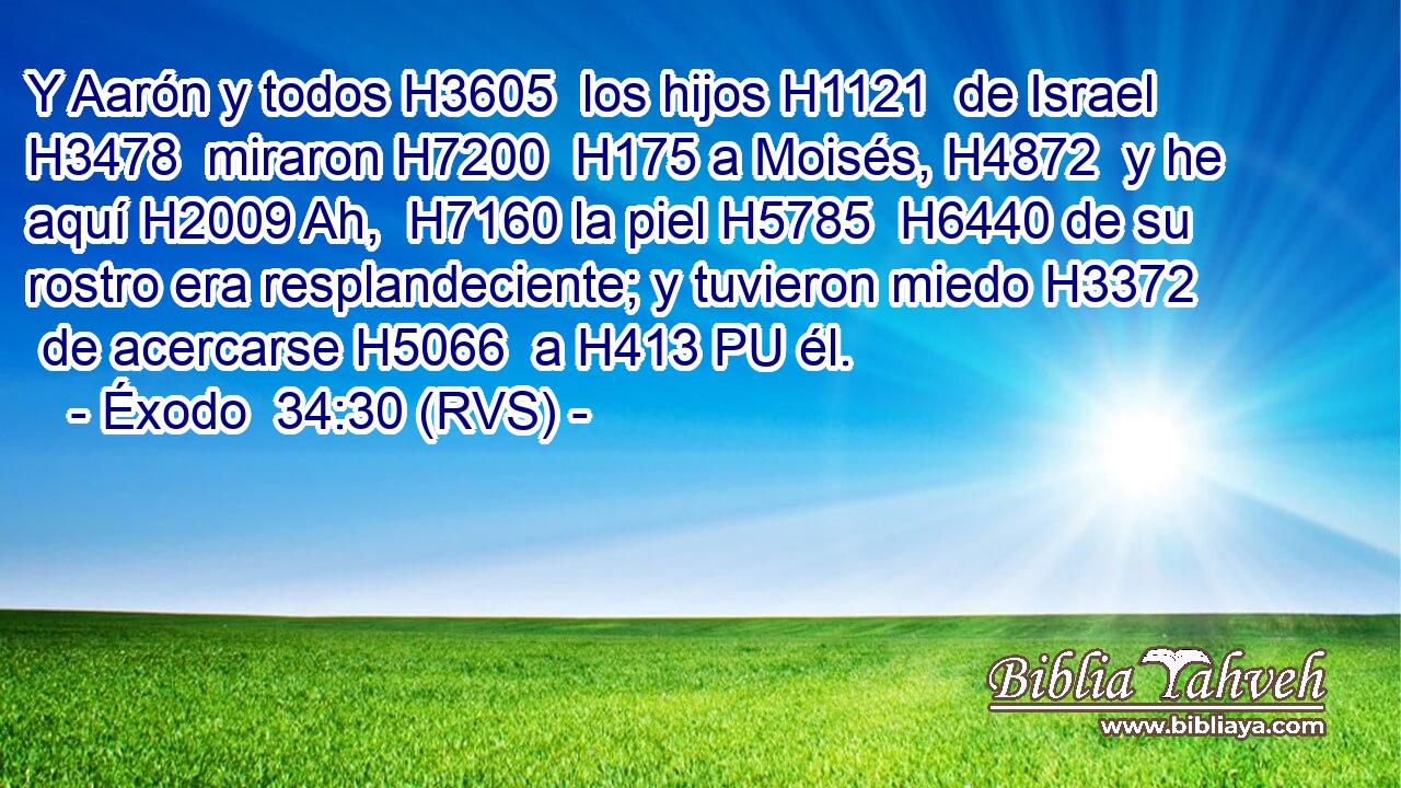 Y Aarón y todos H3605  los hijos H1121  de Israel H3478  miraron H7200  H175 a Moisés, H4872  y he aquí H2009 Ah,  H7160 la piel H5785  H6440 de su rostro era resplandeciente; y tuvieron miedo H3372  de acercarse H5066  a H413 PU él. 