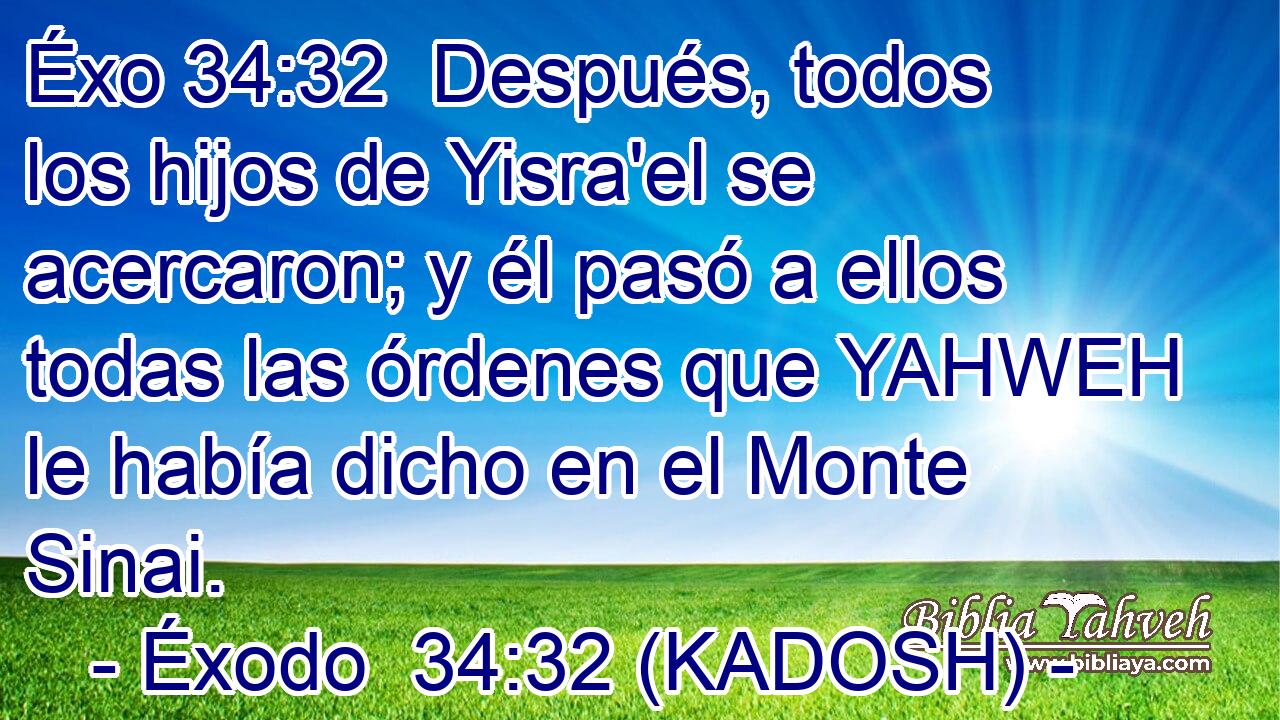 Después, todos los hijos de Yisra'el se acercaron; y él pasó a ellos todas las órdenes que YAHWEH le había dicho en el Monte Sinai. 