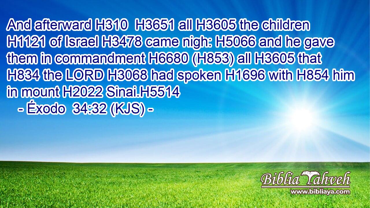 And afterward H310  H3651 all H3605 the children H1121 of Israel H3478 came nigh: H5066 and he gave them in commandment H6680 (H853) all H3605 that H834 the LORD H3068 had spoken H1696 with H854 him in mount H2022 Sinai.H5514