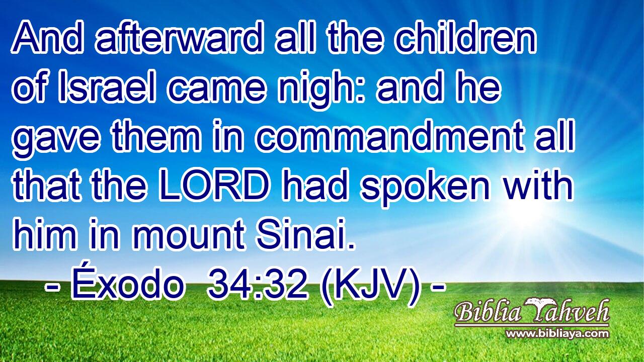 And afterward all the children of Israel came nigh: and he gave them in commandment all that the LORD had spoken with him in mount Sinai.