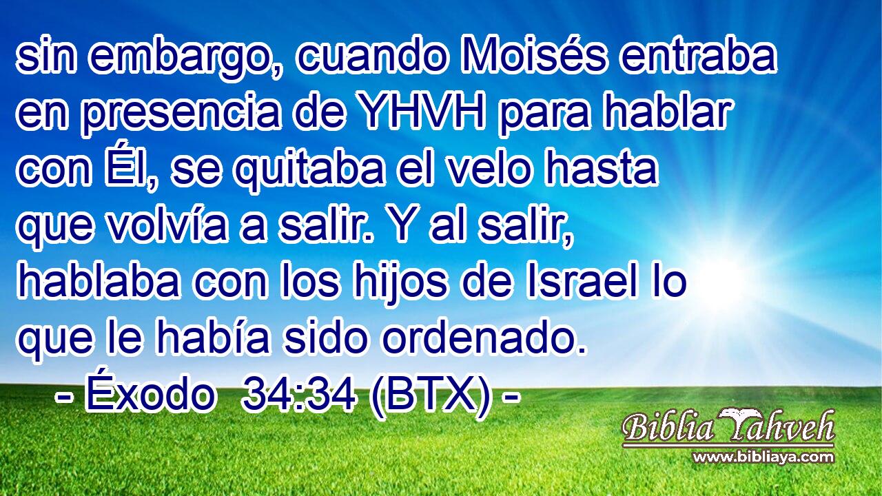 sin embargo, cuando Moisés entraba en presencia de YHVH para hablar con Él, se quitaba el velo hasta que volvía a salir. Y al salir, hablaba con los hijos de Israel lo que le había sido ordenado.