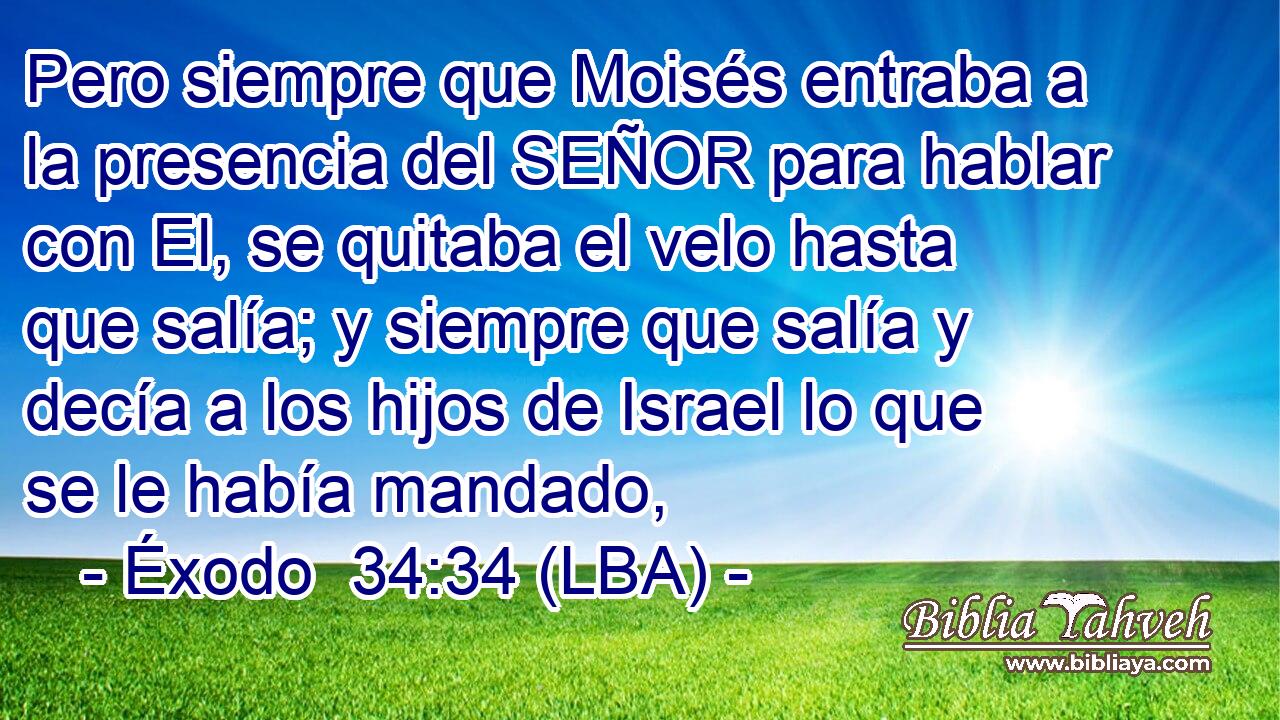 Pero siempre que Moisés entraba a la presencia del SEÑOR para hablar con El, se quitaba el velo hasta que salía; y siempre que salía y decía a los hijos de Israel lo que se le había mandado,