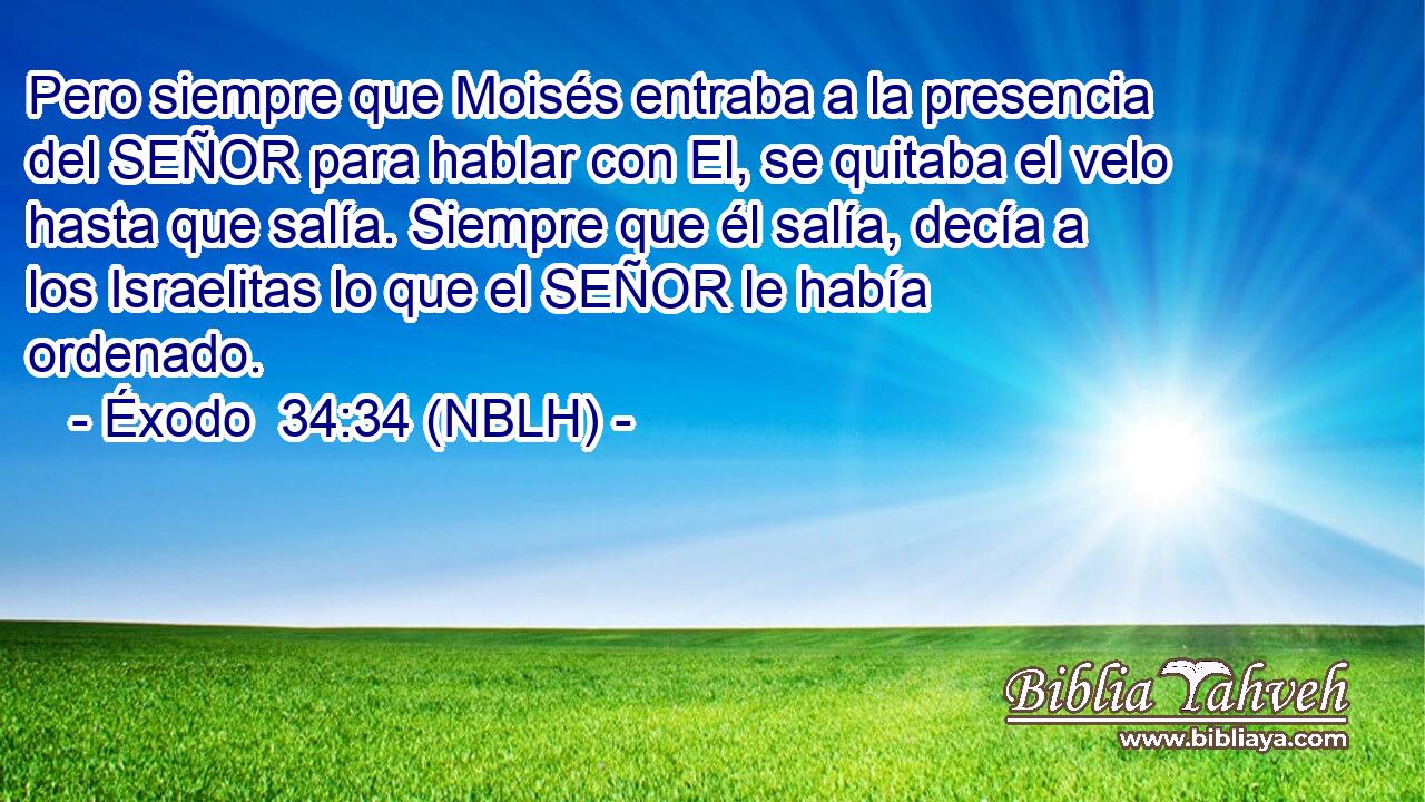  Pero siempre que Moisés entraba a la presencia del SEÑOR para hablar con El, se quitaba el velo hasta que salía. Siempre que él salía, decía a los Israelitas lo que el SEÑOR le había ordenado. 