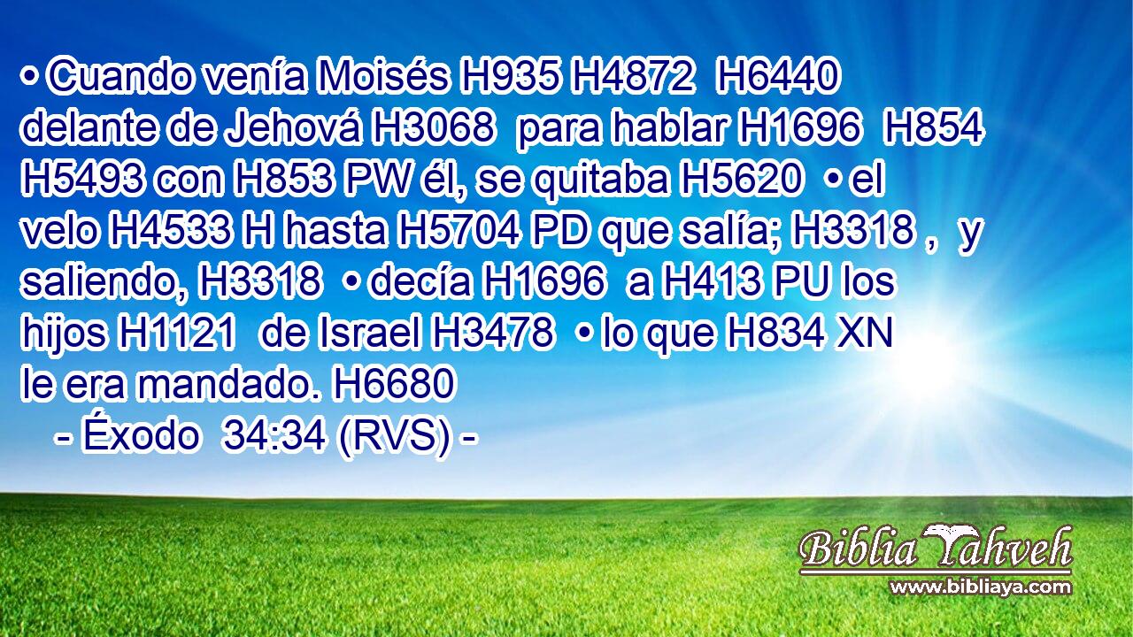 • Cuando venía Moisés H935 H4872  H6440 delante de Jehová H3068  para hablar H1696  H854 H5493 con H853 PW él, se quitaba H5620  • el velo H4533 H hasta H5704 PD que salía; H3318 ,  y saliendo, H3318  • decía H1696  a H413 PU los hijos H1121  de Israel H3478  • lo que H834 XN le era mandado. H6680  