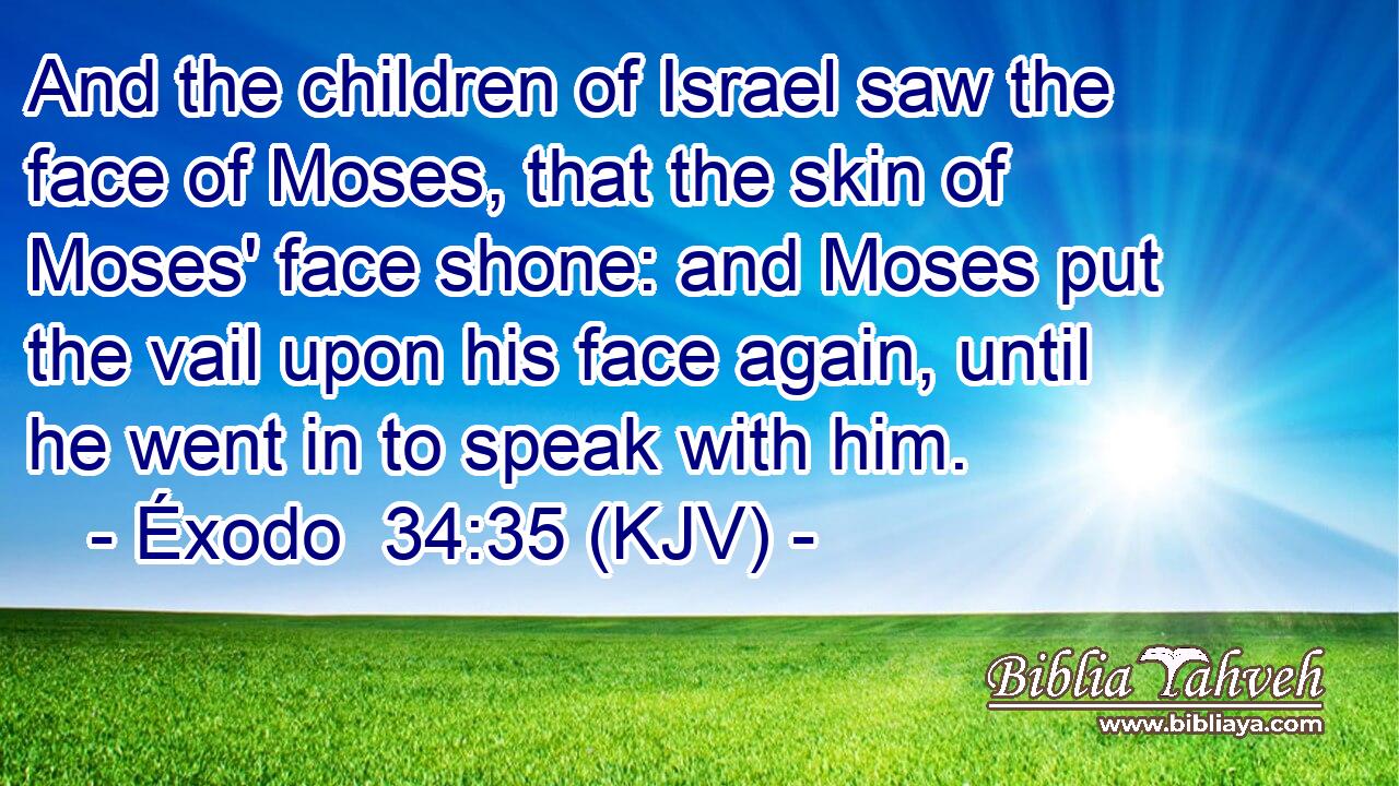 And the children of Israel saw the face of Moses, that the skin of Moses' face shone: and Moses put the vail upon his face again, until he went in to speak with him.