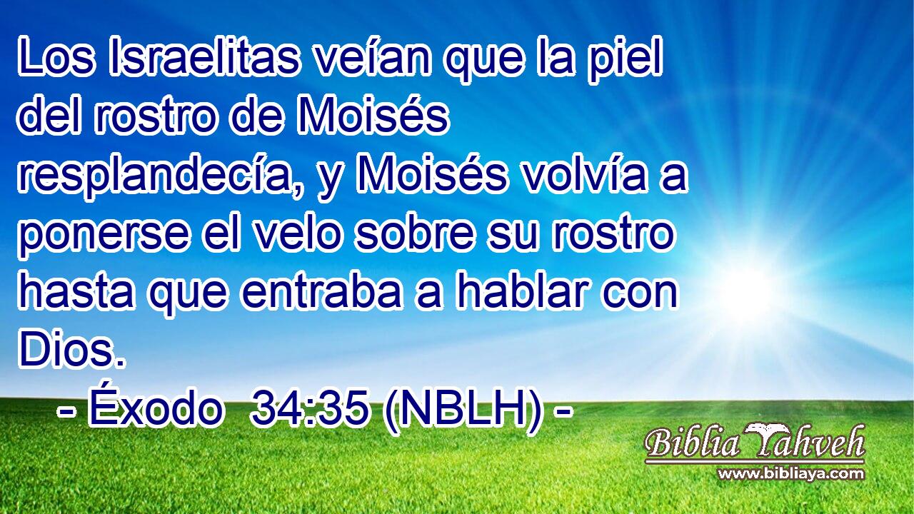  Los Israelitas veían que la piel del rostro de Moisés resplandecía, y Moisés volvía a ponerse el velo sobre su rostro hasta que entraba a hablar con Dios. 