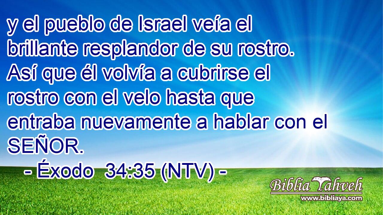 y el pueblo de Israel veía el brillante resplandor de su rostro. Así que él volvía a cubrirse el rostro con el velo hasta que entraba nuevamente a hablar con el SEÑOR.