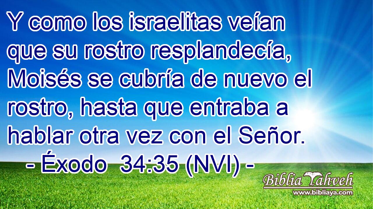  Y como los israelitas veían que su rostro resplandecía, Moisés se cubría de nuevo el rostro, hasta que entraba a hablar otra vez con el Señor. 