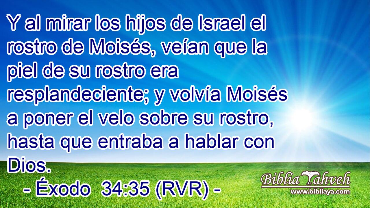 Y al mirar los hijos de Israel el rostro de Moisés, veían que la piel de su rostro era resplandeciente; y volvía Moisés a poner el velo sobre su rostro, hasta que entraba a hablar con Dios.