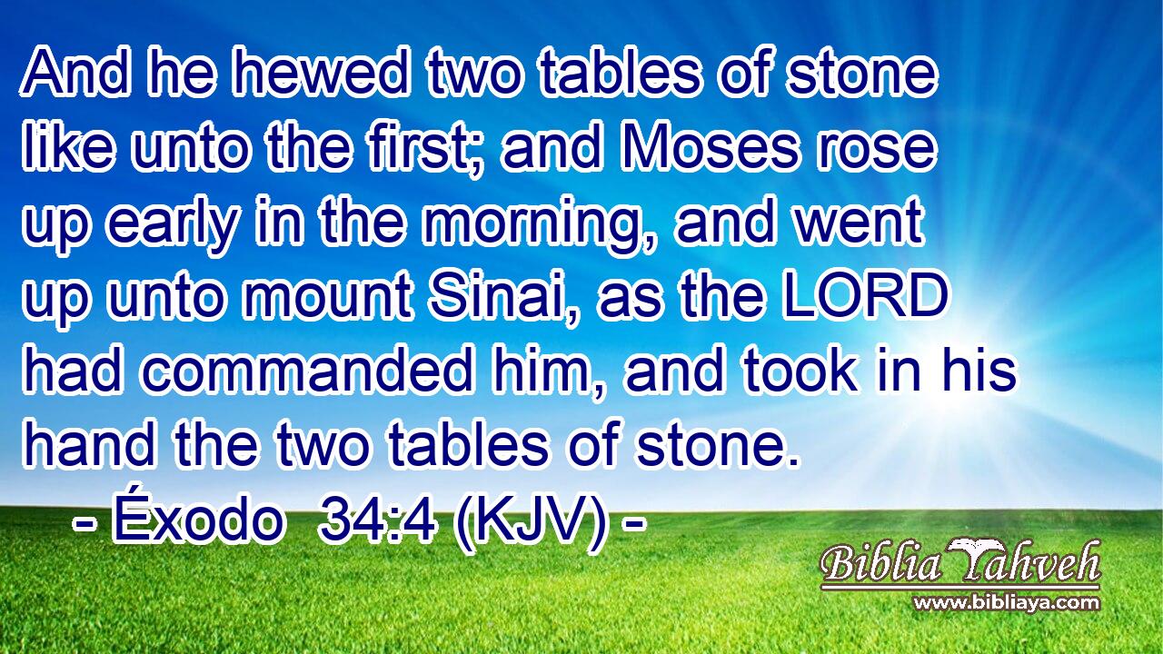 And he hewed two tables of stone like unto the first; and Moses rose up early in the morning, and went up unto mount Sinai, as the LORD had commanded him, and took in his hand the two tables of stone.