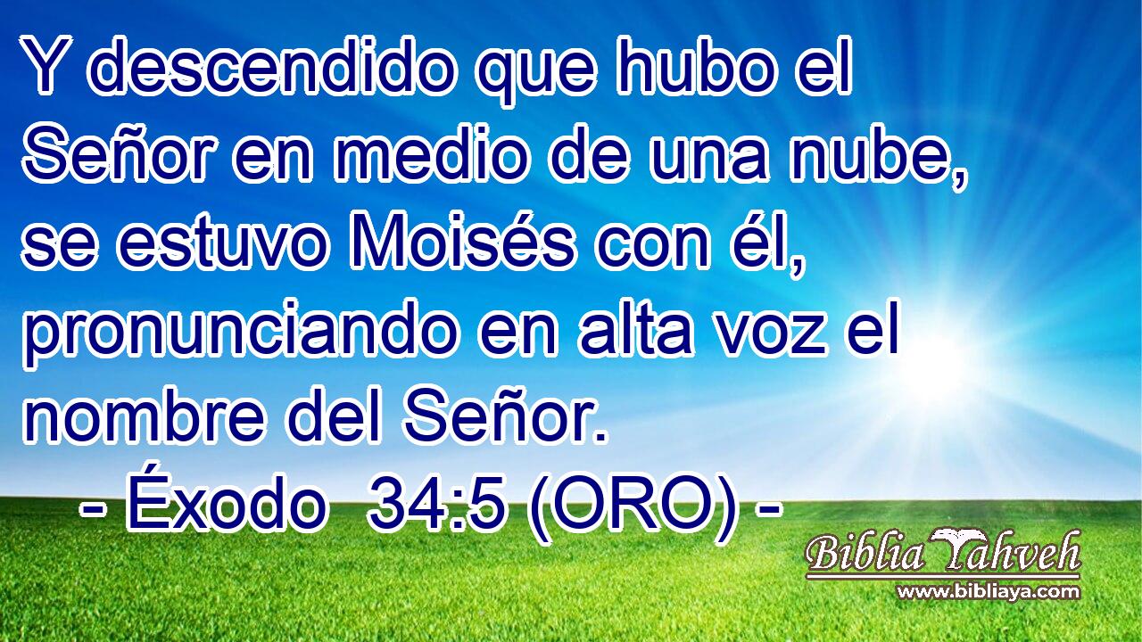  Y descendido que hubo el Señor en medio de una nube, se estuvo Moisés con él, pronunciando en alta voz el nombre del Señor. 