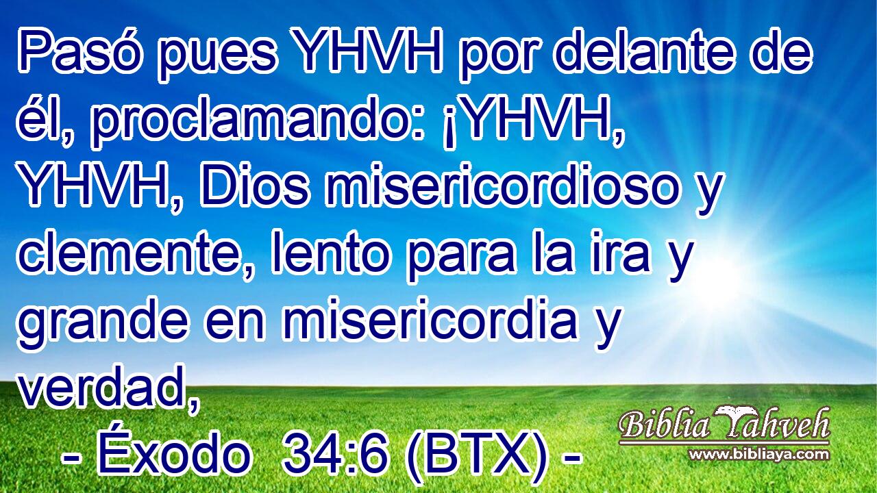 Pasó pues YHVH por delante de él, proclamando: ¡YHVH, YHVH, Dios misericordioso y clemente, lento para la ira y grande en misericordia y verdad,
