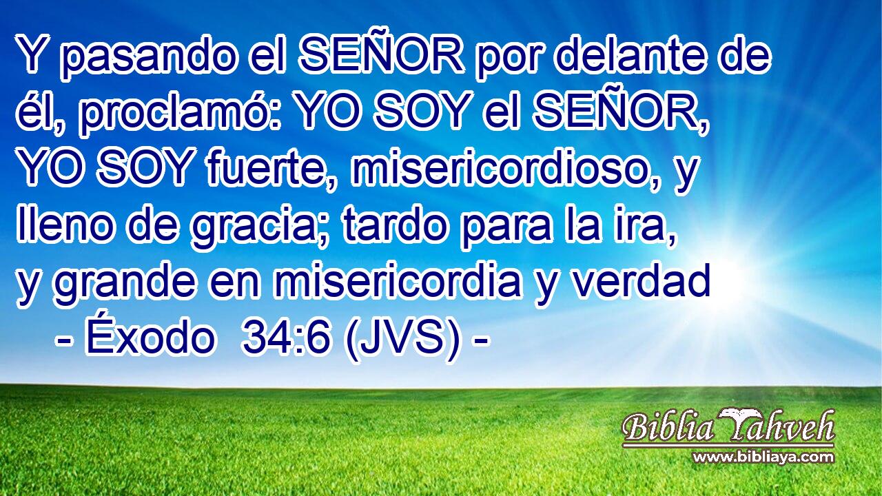 Y pasando el SEÑOR por delante de él, proclamó: YO SOY el SEÑOR, YO SOY fuerte, misericordioso, y lleno de gracia; tardo para la ira, y grande en misericordia y verdad