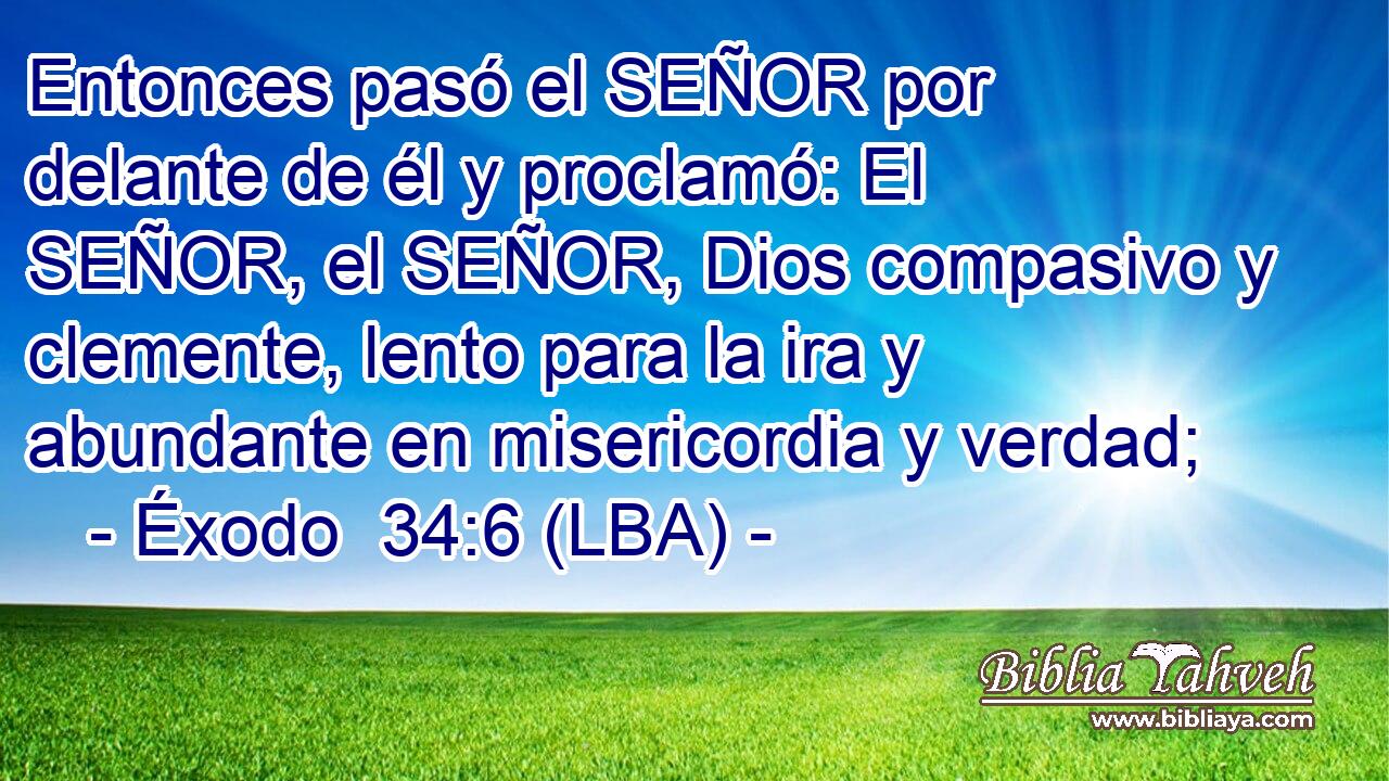 Entonces pasó el SEÑOR por delante de él y proclamó: El SEÑOR, el SEÑOR, Dios compasivo y clemente, lento para la ira y abundante en misericordia y verdad;