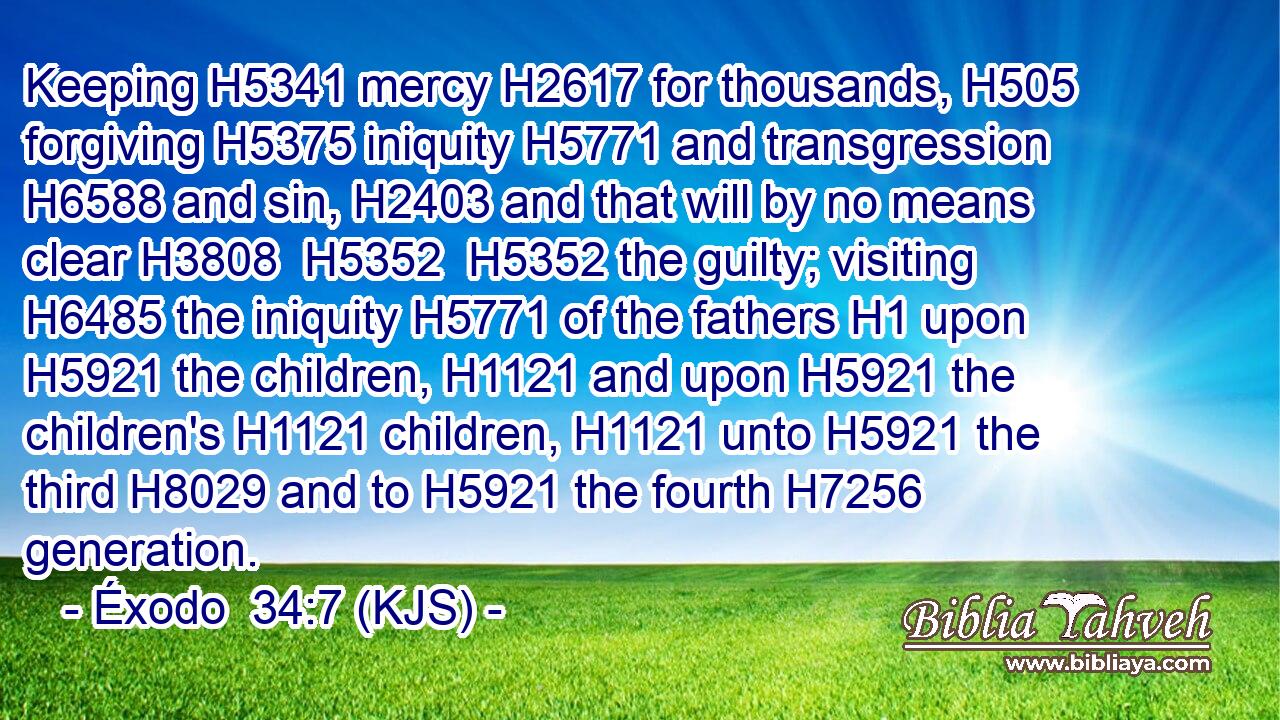 Keeping H5341 mercy H2617 for thousands, H505 forgiving H5375 iniquity H5771 and transgression H6588 and sin, H2403 and that will by no means clear H3808  H5352  H5352 the guilty; visiting H6485 the iniquity H5771 of the fathers H1 upon H5921 the children, H1121 and upon H5921 the children's H1121 children, H1121 unto H5921 the third H8029 and to H5921 the fourth H7256 generation.