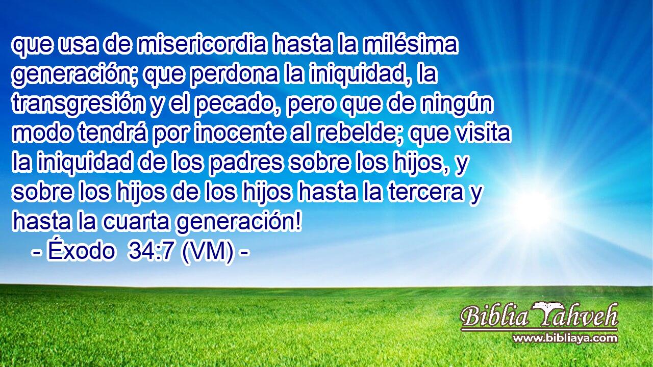  que usa de misericordia hasta la milésima generación; que perdona la iniquidad, la transgresión y el pecado, pero que de ningún modo tendrá por inocente al rebelde; que visita la iniquidad de los padres sobre los hijos, y sobre los hijos de los hijos hasta la tercera y hasta la cuarta generación! 
