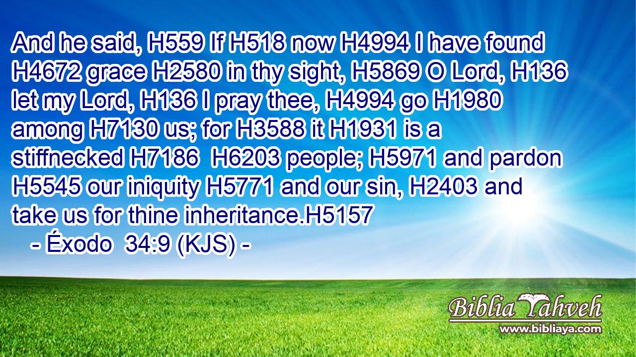 And he said, H559 If H518 now H4994 I have found H4672 grace H2580 in thy sight, H5869 O Lord, H136 let my Lord, H136 I pray thee, H4994 go H1980 among H7130 us; for H3588 it H1931 is a stiffnecked H7186  H6203 people; H5971 and pardon H5545 our iniquity H5771 and our sin, H2403 and take us for thine inheritance.H5157