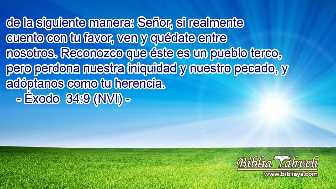  de la siguiente manera: Señor, si realmente cuento con tu favor, ven y quédate entre nosotros. Reconozco que éste es un pueblo terco, pero perdona nuestra iniquidad y nuestro pecado, y adóptanos como tu herencia. 